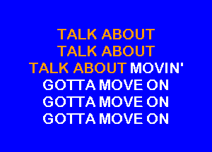 TALK ABOUT
TALK ABOUT
TALK ABOUT MOVIN'
GOTTA MOVE ON
GOTTA MOVE ON
GOTTA MOVE ON
