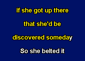 if she got up there
that she'd be

discovered someday

So she belted it