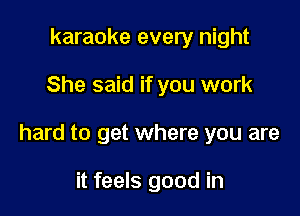 karaoke every night

She said if you work

hard to get where you are

it feels good in