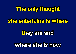 The only thought

she entertains is where
they are and

where she is now