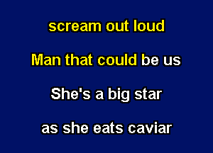 scream out loud

Man that could be us

She's a big star

as she eats caviar