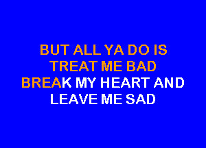 BUT ALL YA DO IS
TREAT ME BAD

BREAK MY HEART AND
LEAVE ME SAD