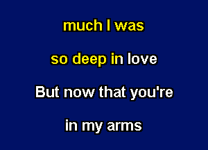 much I was

so deep in love

But now that you're

in my arms