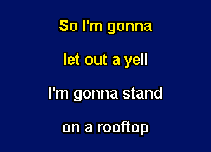 So I'm gonna

let out a yell

I'm gonna stand

on a rooftop