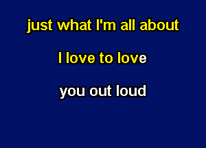 just what I'm all about

I love to love

you out loud