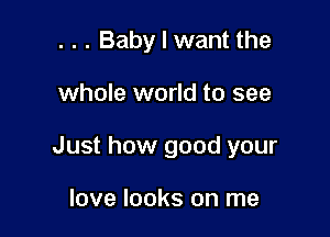 . . . Baby I want the

whole world to see

Just how good your

love looks on me