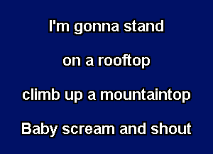 I'm gonna stand
on a rooftop

climb up a mountaintop

Baby scream and shout