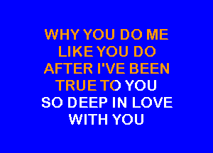 WHY YOU DO ME
LIKEYOU DO
AFTER I'VE BEEN
TRUETO YOU
SO DEEP IN LOVE

WITH YOU I