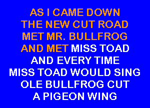 AS I CAME DOWN
THE NEW CUT ROAD
MET MR. BULLFROG
AND MET MISS TOAD

AND EVERY TIME

MISS TOAD WOULD SING
OLE BULLFROG OUT
A PIGEON WING