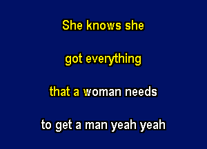 She knows she
got everything

that a woman needs

to get a man yeah yeah