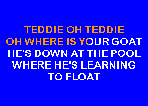 TEDDIEOH TEDDIE
0H WHERE IS YOUR GOAT
HE'S DOWN AT THE POOL

WHERE HE'S LEARNING
T0 FLOAT