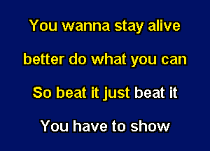 You wanna stay alive

better do what you can

80 heat it just beat it

You have to show