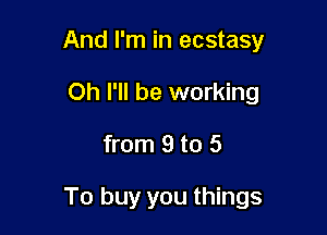 And I'm in ecstasy
Oh I'll be working

from 9 to 5

To buy you things