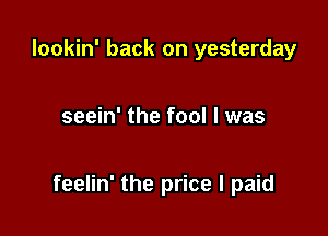 lookin' back on yesterday

seein' the fool I was

feelin' the price I paid