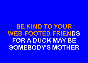 BE KIND TO YOUR
WEB-FOOTED FRIENDS
FOR A DUCK MAY BE
SOMEBODY'S MOTHER