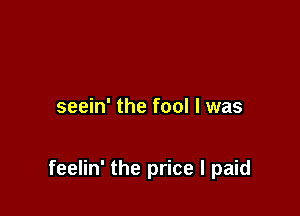 seein' the fool I was

feelin' the price I paid