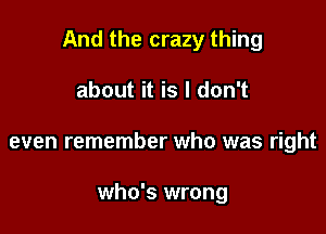 And the crazy thing

about it is I don't
even remember who was right

who's wrong