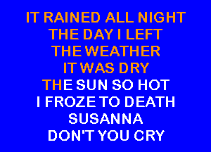 IT RAINED ALL NIGHT
THE DAYI LEFT
THEWEATHER

IT WAS DRY
THE SUN 80 HOT
I FROZETO DEATH
SUSANNA
DON'T YOU CRY