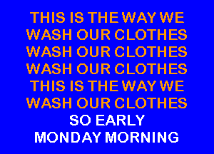 THIS IS THEWAYWE
WASH OUR CLOTHES
WASH OUR CLOTHES
WASH OUR CLOTHES
THIS IS THEWAYWE
WASH OUR CLOTHES
SO EARLY
MONDAY MORNING
