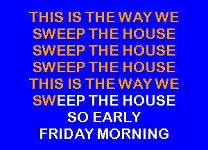 THIS IS THEWAYWE
SWEEP THE HOUSE
SWEEP THE HOUSE
SWEEP THE HOUSE
THIS IS THEWAYWE
SWEEP THE HOUSE
80 EARLY
FRIDAY MORNING