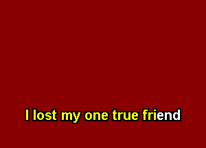 I lost my one true friend