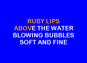 RUBY LIPS
ABOVE TH E WATER
BLOWING BUBBLES

SOFT AND FINE