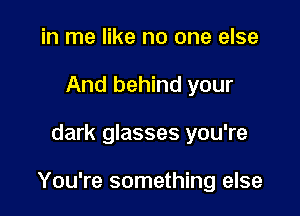 in me like no one else
And behind your

dark glasses you're

You're something else