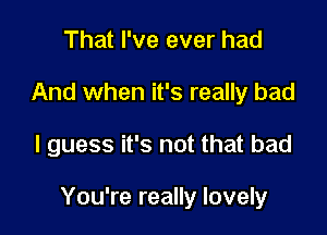 That I've ever had
And when it's really bad

I guess it's not that bad

You're really lovely