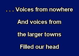 . . . Voices from nowhere

And voices from

the larger towns

Filled our head