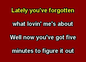 Lately you've forgotten

what lovin' me's about

Well now you've got five

minutes to figure it out