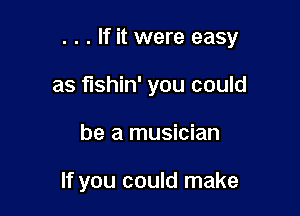 . . . If it were easy

as fishin' you could
be a musician

If you could make