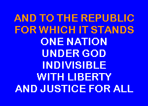 AND TO THE REPUBLIC
FOR WHICH IT STANDS
ONE NATION
UNDER GOD
INDIVISIBLE
WITH LIBERTY
AND JUSTICE FOR ALL