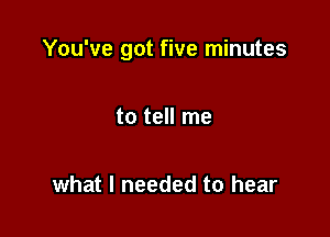 You've got five minutes

to tell me

what I needed to hear