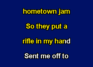 hometown jam

So they put a
rifle in my hand

Sent me off to