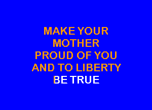 MAKE YOUR
MOTHER

PROUD OF YOU
AND TO LIBERTY
BE TRUE