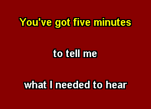 You've got five minutes

to tell me

what I needed to hear