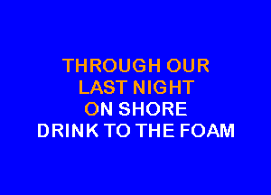 TH ROUGH OUR
LAST NIGHT

ON SHORE
DRINK TO THE FOAM