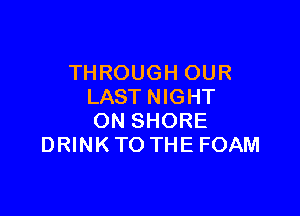 TH ROUGH OUR
LAST NIGHT

ON SHORE
DRINK TO THE FOAM