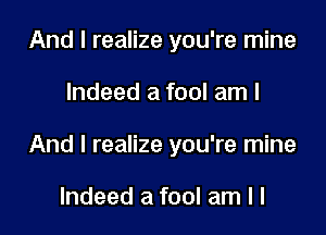 And I realize you're mine

Indeed a fool am I

And I realize you're mine

Indeed a fool am I l