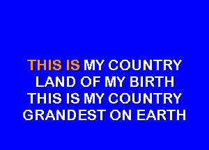 THIS IS MY COUNTRY
LAND OF MY BIRTH
THIS IS MY COUNTRY
GRANDEST ON EARTH