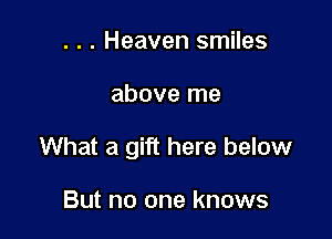 . . . Heaven smiles

above me

What a gift here below

But no one knows