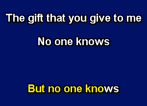 The gift that you give to me

No one knows

But no one knows