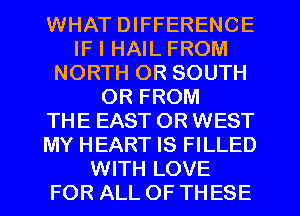 WHAT DIFFERENCE
IF I HAIL FROM
NORTH 0R SOUTH
OR FROM
THE EAST OR WEST
MY HEART IS FILLED
WITH LOVE
FOR ALL OF THESE