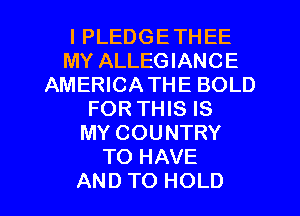 I PLEDGETHEE
MY ALLEGIANCE
AMERICATHE BOLD
FORTHIS IS
MY COUNTRY
TO HAVE
AND TO HOLD