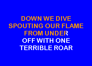 DOWN WE DIVE
SPOUTING OUR FLAME
FROM UNDER
OFF WITH ONE
TERRIBLE ROAR