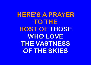 HERE'S A PRAYER
TO THE
HOST OF THOSE
WHO LOVE
THE VASTNESS

OFTHESKIES l