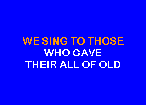 WE SING TO THOSE

WHO GAVE
THEIR ALL OF OLD