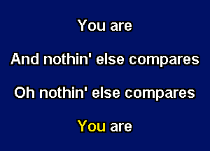 You are

And nothin' else compares

Oh nothin' else compares

You are