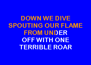 DOWN WE DIVE
SPOUTING OUR FLAME
FROM UNDER
OFF WITH ONE
TERRIBLE ROAR