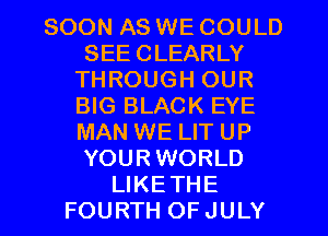 SOON AS WE COULD
SEECLEARLY
THROUGH OUR
BIG BLACK EYE
MAN WE LIT UP
YOURWORLD
LIKETHE
FOURTH OFJULY